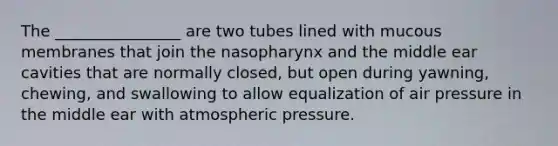 The ________________ are two tubes lined with mucous membranes that join the nasopharynx and the middle ear cavities that are normally closed, but open during yawning, chewing, and swallowing to allow equalization of air pressure in the middle ear with atmospheric pressure.