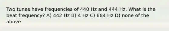 Two tunes have frequencies of 440 Hz and 444 Hz. What is the beat frequency? A) 442 Hz B) 4 Hz C) 884 Hz D) none of the above