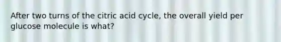 After two turns of the citric acid cycle, the overall yield per glucose molecule is what?