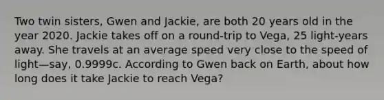 Two twin sisters, Gwen and Jackie, are both 20 years old in the year 2020. Jackie takes off on a round-trip to Vega, 25 light-years away. She travels at an average speed very close to the speed of light—say, 0.9999c. According to Gwen back on Earth, about how long does it take Jackie to reach Vega?