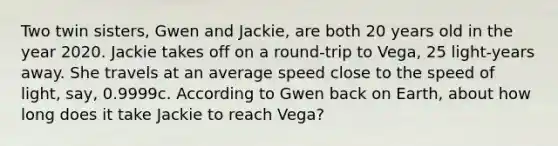 Two twin sisters, Gwen and Jackie, are both 20 years old in the year 2020. Jackie takes off on a round-trip to Vega, 25 light-years away. She travels at an average speed close to the speed of light, say, 0.9999c. According to Gwen back on Earth, about how long does it take Jackie to reach Vega?