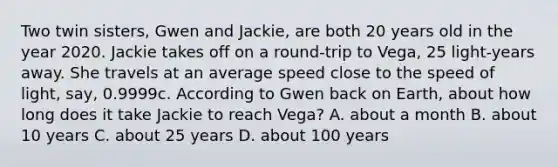 Two twin sisters, Gwen and Jackie, are both 20 years old in the year 2020. Jackie takes off on a round-trip to Vega, 25 light-years away. She travels at an average speed close to the speed of light, say, 0.9999c. According to Gwen back on Earth, about how long does it take Jackie to reach Vega? A. about a month B. about 10 years C. about 25 years D. about 100 years