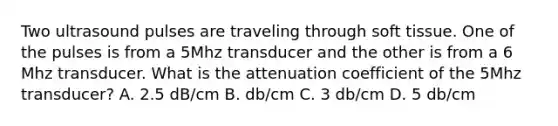 Two ultrasound pulses are traveling through soft tissue. One of the pulses is from a 5Mhz transducer and the other is from a 6 Mhz transducer. What is the attenuation coefficient of the 5Mhz transducer? A. 2.5 dB/cm B. db/cm C. 3 db/cm D. 5 db/cm