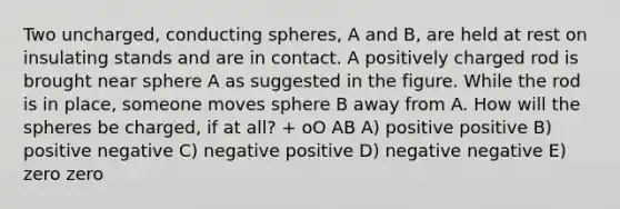 Two uncharged, conducting spheres, A and B, are held at rest on insulating stands and are in contact. A positively charged rod is brought near sphere A as suggested in the figure. While the rod is in place, someone moves sphere B away from A. How will the spheres be charged, if at all? + oO AB A) positive positive B) positive negative C) negative positive D) negative negative E) zero zero