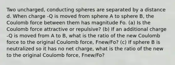 Two uncharged, conducting spheres are separated by a distance d. When charge -Q is moved from sphere A to sphere B, the Coulomb force between them has magnitude Fo. (a) Is the Coulomb force attractive or repulsive? (b) If an additional charge -Q is moved from A to B, what is the ratio of the new Coulomb force to the original Coulomb force, Fnew/Fo? (c) If sphere B is neutralized so it has no net charge, what is the ratio of the new to the original Coulomb force, Fnew/Fo?