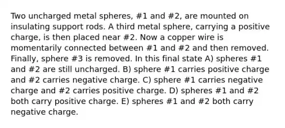 Two uncharged metal spheres, #1 and #2, are mounted on insulating support rods. A third metal sphere, carrying a positive charge, is then placed near #2. Now a copper wire is momentarily connected between #1 and #2 and then removed. Finally, sphere #3 is removed. In this final state A) spheres #1 and #2 are still uncharged. B) sphere #1 carries positive charge and #2 carries negative charge. C) sphere #1 carries negative charge and #2 carries positive charge. D) spheres #1 and #2 both carry positive charge. E) spheres #1 and #2 both carry negative charge.