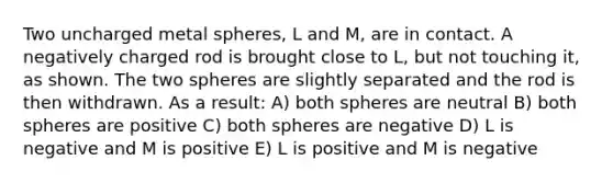 Two uncharged metal spheres, L and M, are in contact. A negatively charged rod is brought close to L, but not touching it, as shown. The two spheres are slightly separated and the rod is then withdrawn. As a result: A) both spheres are neutral B) both spheres are positive C) both spheres are negative D) L is negative and M is positive E) L is positive and M is negative