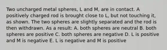 Two uncharged metal spheres, L and M, are in contact. A positively charged rod is brought close to L, but not touching it, as shown. The two spheres are slightly separated and the rod is then withdrawn. As a result: A. both spheres are neutral B. both spheres are positive C. both spheres are negative D. L is positive and M is negative E. L is negative and M is positive