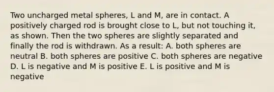 Two uncharged metal spheres, L and M, are in contact. A positively charged rod is brought close to L, but not touching it, as shown. Then the two spheres are slightly separated and finally the rod is withdrawn. As a result: A. both spheres are neutral B. both spheres are positive C. both spheres are negative D. L is negative and M is positive E. L is positive and M is negative