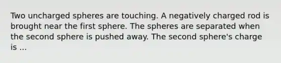 Two uncharged spheres are touching. A negatively charged rod is brought near the first sphere. The spheres are separated when the second sphere is pushed away. The second sphere's charge is ...