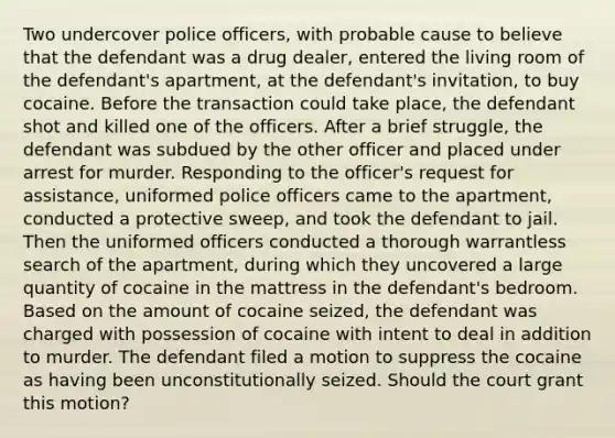 Two undercover police officers, with probable cause to believe that the defendant was a drug dealer, entered the living room of the defendant's apartment, at the defendant's invitation, to buy cocaine. Before the transaction could take place, the defendant shot and killed one of the officers. After a brief struggle, the defendant was subdued by the other officer and placed under arrest for murder. Responding to the officer's request for assistance, uniformed police officers came to the apartment, conducted a protective sweep, and took the defendant to jail. Then the uniformed officers conducted a thorough warrantless search of the apartment, during which they uncovered a large quantity of cocaine in the mattress in the defendant's bedroom. Based on the amount of cocaine seized, the defendant was charged with possession of cocaine with intent to deal in addition to murder. The defendant filed a motion to suppress the cocaine as having been unconstitutionally seized. Should the court grant this motion?