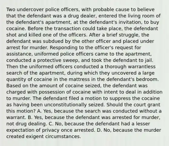 Two undercover police officers, with probable cause to believe that the defendant was a drug dealer, entered the living room of the defendant's apartment, at the defendant's invitation, to buy cocaine. Before the transaction could take place, the defendant shot and killed one of the officers. After a brief struggle, the defendant was subdued by the other officer and placed under arrest for murder. Responding to the officer's request for assistance, uniformed police officers came to the apartment, conducted a protective sweep, and took the defendant to jail. Then the uniformed officers conducted a thorough warrantless search of the apartment, during which they uncovered a large quantity of cocaine in the mattress in the defendant's bedroom. Based on the amount of cocaine seized, the defendant was charged with possession of cocaine with intent to deal in addition to murder. The defendant filed a motion to suppress the cocaine as having been unconstitutionally seized. Should the court grant this motion? A. Yes, because the search was conducted without a warrant. B. Yes, because the defendant was arrested for murder, not drug dealing. C. No, because the defendant had a lesser expectation of privacy once arrested. D. No, because the murder created exigent circumstances.