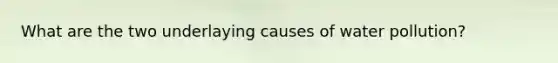 What are the two underlaying causes of water pollution?