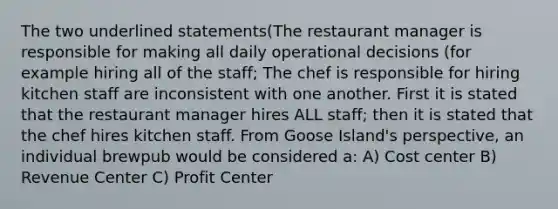 The two underlined statements(The restaurant manager is responsible for making all daily operational decisions (for example hiring all of the staff; The chef is responsible for hiring kitchen staff are inconsistent with one another. First it is stated that the restaurant manager hires ALL staff; then it is stated that the chef hires kitchen staff. From Goose Island's perspective, an individual brewpub would be considered a: A) Cost center B) Revenue Center C) Profit Center