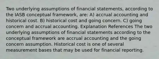 Two underlying assumptions of financial statements, according to the IASB conceptual framework, are: A) accrual accounting and historical cost. B) historical cost and going concern. C) going concern and accrual accounting. Explanation References The two underlying assumptions of financial statements according to the conceptual framework are accrual accounting and the going concern assumption. Historical cost is one of several measurement bases that may be used for financial reporting.