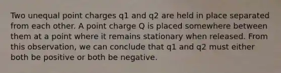 Two unequal point charges q1 and q2 are held in place separated from each other. A point charge Q is placed somewhere between them at a point where it remains stationary when released. From this observation, we can conclude that q1 and q2 must either both be positive or both be negative.