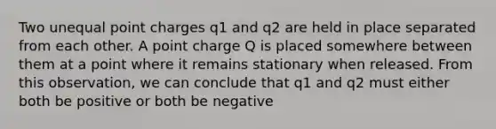 Two unequal point charges q1 and q2 are held in place separated from each other. A point charge Q is placed somewhere between them at a point where it remains stationary when released. From this observation, we can conclude that q1 and q2 must either both be positive or both be negative