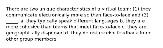 There are two unique characteristics of a virtual team: (1) they communicate electronically more so than face-to-face and (2) _____. a. they typically speak different languages b. they are more cohesive than teams that meet face-to-face c. they are geographically dispersed d. they do not receive feedback from other group members