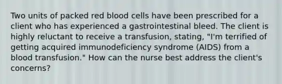 Two units of packed red blood cells have been prescribed for a client who has experienced a gastrointestinal bleed. The client is highly reluctant to receive a transfusion, stating, "I'm terrified of getting acquired immunodeficiency syndrome (AIDS) from a blood transfusion." How can the nurse best address the client's concerns?