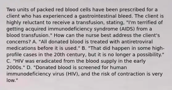 Two units of packed red blood cells have been prescribed for a client who has experienced a gastrointestinal bleed. The client is highly reluctant to receive a transfusion, stating, "I'm terrified of getting acquired immunodeficiency syndrome (AIDS) from a blood transfusion." How can the nurse best address the client's concerns? A. "All donated blood is treated with antiretroviral medications before it is used." B. "That did happen in some high-profile cases in the 20th century, but it is no longer a possibility." C. "HIV was eradicated from the blood supply in the early 2000s." D. "Donated blood is screened for human immunodeficiency virus (HIV), and the risk of contraction is very low."