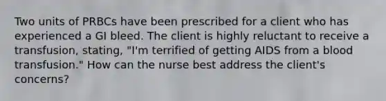 Two units of PRBCs have been prescribed for a client who has experienced a GI bleed. The client is highly reluctant to receive a transfusion, stating, "I'm terrified of getting AIDS from a blood transfusion." How can the nurse best address the client's concerns?