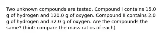 Two unknown compounds are tested. Compound I contains 15.0 g of hydrogen and 120.0 g of oxygen. Compound II contains 2.0 g of hydrogen and 32.0 g of oxygen. Are the compounds the same? (hint: compare the mass ratios of each)