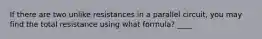 If there are two unlike resistances in a parallel circuit, you may find the total resistance using what formula? ____
