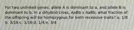 For two unlinked genes, allele A is dominant to a, and allele B is dominant to b. In a dihybrid cross, AaBb x AaBb, what fraction of the offspring will be homozygous for both recessive traits? a. 1/8 b. 3/16 c. 1/16 d. 1/4 e. 3/4