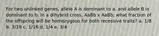 For two unlinked genes, allele A is dominant to a, and allele B is dominant to b. In a dihybrid cross, AaBb x AaBb, what fraction of the offspring will be homozygous for both recessive traits? a. 1/8 b. 3/16 c. 1/16 d. 1/4 e. 3/4