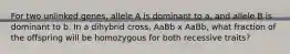 For two unlinked genes, allele A is dominant to a, and allele B is dominant to b. In a dihybrid cross, AaBb x AaBb, what fraction of the offspring will be homozygous for both recessive traits?