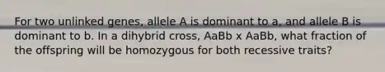 For two unlinked genes, allele A is dominant to a, and allele B is dominant to b. In a dihybrid cross, AaBb x AaBb, what fraction of the offspring will be homozygous for both recessive traits?