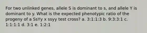 For two unlinked genes, allele S is dominant to s, and allele Y is dominant to y. What is the expected phenotypic ratio of the progeny of a SsYy x ssyy test cross? a. 3:1:1:3 b. 9:3:3:1 c. 1:1:1:1 d. 3:1 e. 1:2:1