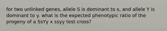 for two unlinked genes, allele S is dominant to s, and allele Y is dominant to y. what is the expected phenotypic ratio of the progeny of a SsYy x ssyy test cross?