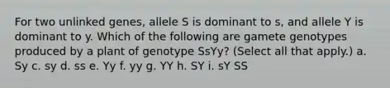 For two unlinked genes, allele S is dominant to s, and allele Y is dominant to y. Which of the following are gamete genotypes produced by a plant of genotype SsYy? (Select all that apply.) a. Sy c. sy d. ss e. Yy f. yy g. YY h. SY i. sY SS