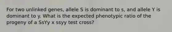 For two unlinked genes, allele S is dominant to s, and allele Y is dominant to y. What is the expected phenotypic ratio of the progeny of a SsYy x ssyy test cross?