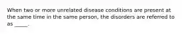 When two or more unrelated disease conditions are present at the same time in the same person, the disorders are referred to as _____.