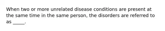 When two or more unrelated disease conditions are present at the same time in the same person, the disorders are referred to as _____.