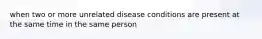 when two or more unrelated disease conditions are present at the same time in the same person