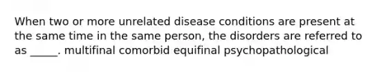 When two or more unrelated disease conditions are present at the same time in the same person, the disorders are referred to as _____. multifinal comorbid equifinal psychopathological