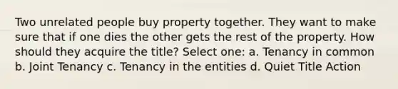 Two unrelated people buy property together. They want to make sure that if one dies the other gets the rest of the property. How should they acquire the title? Select one: a. Tenancy in common b. Joint Tenancy c. Tenancy in the entities d. Quiet Title Action