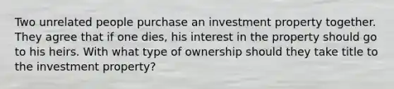 Two unrelated people purchase an investment property together. They agree that if one dies, his interest in the property should go to his heirs. With what type of ownership should they take title to the investment property?