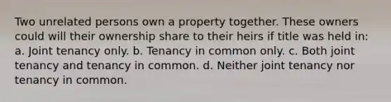 Two unrelated persons own a property together. These owners could will their ownership share to their heirs if title was held in: a. Joint tenancy only. b. Tenancy in common only. c. Both joint tenancy and tenancy in common. d. Neither joint tenancy nor tenancy in common.