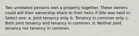 Two unrelated persons own a property together. These owners could will their ownership share to their heirs if title was held in: Select one: a. Joint tenancy only. b. Tenancy in common only. c. Both joint tenancy and tenancy in common. d. Neither joint tenancy nor tenancy in common.