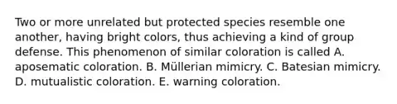 Two or more unrelated but protected species resemble one another, having bright colors, thus achieving a kind of group defense. This phenomenon of similar coloration is called A. aposematic coloration. B. Müllerian mimicry. C. Batesian mimicry. D. mutualistic coloration. E. warning coloration.