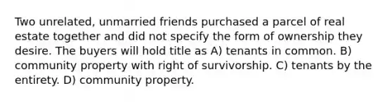 Two unrelated, unmarried friends purchased a parcel of real estate together and did not specify the form of ownership they desire. The buyers will hold title as A) tenants in common. B) community property with right of survivorship. C) tenants by the entirety. D) community property.