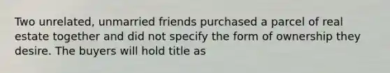 Two unrelated, unmarried friends purchased a parcel of real estate together and did not specify the form of ownership they desire. The buyers will hold title as