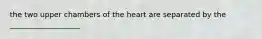 the two upper chambers of the heart are separated by the ___________________