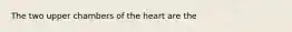 The two upper chambers of the heart are the