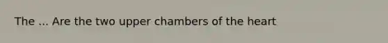 The ... Are the two upper chambers of the heart