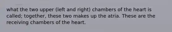 what the two upper (left and right) chambers of the heart is called; together, these two makes up the atria. These are the receiving chambers of the heart.